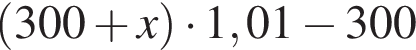  левая круг­лая скоб­ка 300 плюс x пра­вая круг­лая скоб­ка умно­жить на 1,01 минус 300