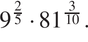 9 в сте­пе­ни левая круг­лая скоб­ка дробь: чис­ли­тель: 2, зна­ме­на­тель: 5 конец дроби пра­вая круг­лая скоб­ка умно­жить на 81 в сте­пе­ни левая круг­лая скоб­ка дробь: чис­ли­тель: 3, зна­ме­на­тель: 10 конец дроби пра­вая круг­лая скоб­ка . 