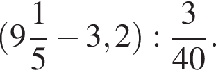  левая круг­лая скоб­ка целая часть: 9, дроб­ная часть: чис­ли­тель: 1, зна­ме­на­тель: 5 минус 3,2 пра­вая круг­лая скоб­ка : дробь: чис­ли­тель: 3, зна­ме­на­тель: 40 конец дроби . 