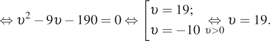  рав­но­силь­но v в квад­ра­те минус 9 v минус 190=0 рав­но­силь­но со­во­куп­ность вы­ра­же­ний  новая стро­ка v =19;  новая стро­ка v = минус 10 конец со­во­куп­но­сти . \underset v боль­ше 0 \mathop рав­но­силь­но v =19.