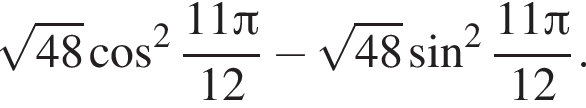  ко­рень из: на­ча­ло ар­гу­мен­та: 48 конец ар­гу­мен­та ко­си­нус в квад­ра­те дробь: чис­ли­тель: 11 Пи , зна­ме­на­тель: 12 конец дроби минус ко­рень из: на­ча­ло ар­гу­мен­та: 48 конец ар­гу­мен­та синус в квад­ра­те дробь: чис­ли­тель: 11 Пи , зна­ме­на­тель: 12 конец дроби . 