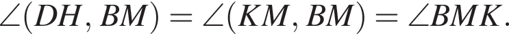\angle левая круг­лая скоб­ка DH,BM пра­вая круг­лая скоб­ка =\angle левая круг­лая скоб­ка KM,BM пра­вая круг­лая скоб­ка =\angle BMK.