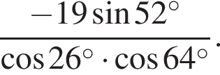  дробь: чис­ли­тель: минус 19 синус 52 в сте­пе­ни левая круг­лая скоб­ка \circ пра­вая круг­лая скоб­ка , зна­ме­на­тель: ко­си­нус 26 в сте­пе­ни левая круг­лая скоб­ка \circ пра­вая круг­лая скоб­ка умно­жить на ко­си­нус 64 в сте­пе­ни левая круг­лая скоб­ка \circ пра­вая круг­лая скоб­ка конец дроби . 