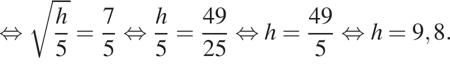  рав­но­силь­но ко­рень из д робь: чис­ли­тель: h, зна­ме­на­тель: 5 конец дроби = дробь: чис­ли­тель: 7, зна­ме­на­тель: 5 конец дроби } рав­но­силь­но дробь: чис­ли­тель: h}5 = дробь: чис­ли­тель: 49, зна­ме­на­тель: 25 конец дроби рав­но­силь­но h= дробь: чис­ли­тель: {, зна­ме­на­тель: 4 конец дроби 9, зна­ме­на­тель: 5 конец дроби рав­но­силь­но h = 9,8. 