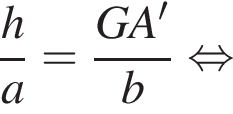дробь: числитель: h, знаменатель: a конец дроби = дробь: числитель: GA', знаменатель: b конец дроби равносильно