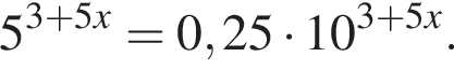 5 в сте­пе­ни левая круг­лая скоб­ка 3 плюс 5x пра­вая круг­лая скоб­ка =0,25 умно­жить на 10 в сте­пе­ни левая круг­лая скоб­ка 3 плюс 5x пра­вая круг­лая скоб­ка .