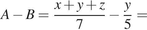 A минус B= дробь: чис­ли­тель: x плюс y плюс z, зна­ме­на­тель: 7 конец дроби минус дробь: чис­ли­тель: y, зна­ме­на­тель: 5 конец дроби = 
