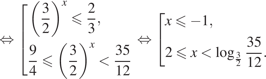 равносильно совокупность выражений левая круглая скобка дробь: числитель: 3, знаменатель: 2 конец дроби правая круглая скобка в степени x меньше или равно дробь: числитель: 2, знаменатель: 3 конец дроби , дробь: числитель: 9, знаменатель: 4 конец дроби меньше или равно левая круглая скобка дробь: числитель: 3, знаменатель: 2 конец дроби правая круглая скобка в степени x меньше дробь: числитель: 35, знаменатель: 12 конец дроби конец совокупности . равносильно совокупность выражений x меньше или равно минус 1,2 меньше или равно x меньше логарифм по основанию левая круглая скобка дробь: числитель: 3, знаменатель: 2 конец дроби правая круглая скобка дробь: числитель: 35, знаменатель: 12 конец дроби . конец совокупности .