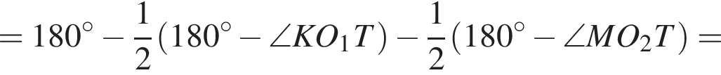 =180 в степени левая круглая скобка \circ правая круглая скобка минус дробь: числитель: 1, знаменатель: 2 конец дроби левая круглая скобка 180 в степени левая круглая скобка \circ правая круглая скобка минус \angle KO_1T правая круглая скобка минус дробь: числитель: 1, знаменатель: 2 конец дроби левая круглая скобка 180 в степени левая круглая скобка \circ правая круглая скобка минус \angle MO_2T правая круглая скобка =