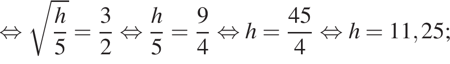  рав­но­силь­но ко­рень из д робь: чис­ли­тель: h, зна­ме­на­тель: 5 конец дроби = дробь: чис­ли­тель: 3, зна­ме­на­тель: 2 конец дроби } рав­но­силь­но дробь: чис­ли­тель: h}5 = дробь: чис­ли­тель: 9, зна­ме­на­тель: 4 конец дроби рав­но­силь­но h= дробь: чис­ли­тель: {, зна­ме­на­тель: 4 конец дроби 5, зна­ме­на­тель: 4 конец дроби рав­но­силь­но h = 11,25; 