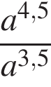  дробь: чис­ли­тель: a в сте­пе­ни левая круг­лая скоб­ка 4,5 пра­вая круг­лая скоб­ка , зна­ме­на­тель: a в сте­пе­ни левая круг­лая скоб­ка 3,5 пра­вая круг­лая скоб­ка конец дроби 