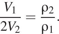 дробь: числитель: V_1, знаменатель: 2V_2 конец дроби = дробь: числитель: \rho_2, знаменатель: \rho_1 конец дроби .