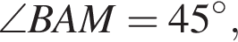 \angle BAM=45 в сте­пе­ни левая круг­лая скоб­ка \circ пра­вая круг­лая скоб­ка ,