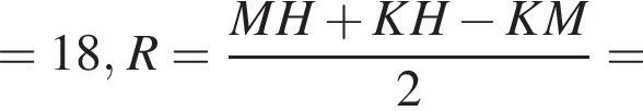 =18, R= дробь: числитель: MH плюс KH минус KM, знаменатель: 2 конец дроби =