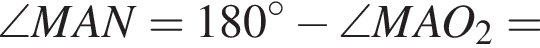 \angle MAN = 180 гра­ду­сов минус \angle MAO_2=