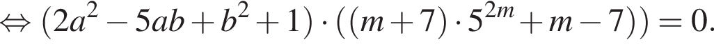  рав­но­силь­но левая круг­лая скоб­ка 2a в квад­ра­те минус 5ab плюс b в квад­ра­те плюс 1 пра­вая круг­лая скоб­ка умно­жить на левая круг­лая скоб­ка левая круг­лая скоб­ка m плюс 7 пра­вая круг­лая скоб­ка умно­жить на 5 в сте­пе­ни левая круг­лая скоб­ка 2m пра­вая круг­лая скоб­ка плюс m минус 7 пра­вая круг­лая скоб­ка пра­вая круг­лая скоб­ка =0.