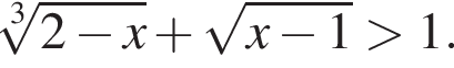  ко­рень 3 сте­пе­ни из: на­ча­ло ар­гу­мен­та: 2 минус x конец ар­гу­мен­та плюс ко­рень из: на­ча­ло ар­гу­мен­та: x минус 1 конец ар­гу­мен­та боль­ше 1.