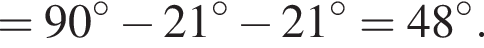 =90 гра­ду­сов минус 21 гра­ду­сов минус 21 гра­ду­сов=48 гра­ду­сов.