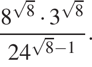  дробь: чис­ли­тель: 8 в сте­пе­ни левая круг­лая скоб­ка ко­рень из: на­ча­ло ар­гу­мен­та: 8 конец ар­гу­мен­та пра­вая круг­лая скоб­ка умно­жить на 3 в сте­пе­ни левая круг­лая скоб­ка ко­рень из: на­ча­ло ар­гу­мен­та: 8 конец ар­гу­мен­та пра­вая круг­лая скоб­ка , зна­ме­на­тель: 24 в сте­пе­ни левая круг­лая скоб­ка ко­рень из: на­ча­ло ар­гу­мен­та: 8 конец ар­гу­мен­та минус 1 пра­вая круг­лая скоб­ка конец дроби . 