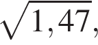  ко­рень из: на­ча­ло ар­гу­мен­та: 1,47 конец ар­гу­мен­та ,