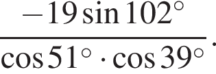  дробь: чис­ли­тель: минус 19 синус 102 в сте­пе­ни левая круг­лая скоб­ка \circ пра­вая круг­лая скоб­ка , зна­ме­на­тель: ко­си­нус 51 в сте­пе­ни левая круг­лая скоб­ка \circ пра­вая круг­лая скоб­ка умно­жить на ко­си­нус 39 в сте­пе­ни левая круг­лая скоб­ка \circ пра­вая круг­лая скоб­ка конец дроби . 