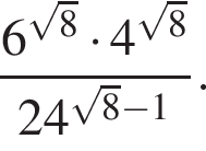  дробь: чис­ли­тель: 6 в сте­пе­ни левая круг­лая скоб­ка ко­рень из: на­ча­ло ар­гу­мен­та: 8 конец ар­гу­мен­та пра­вая круг­лая скоб­ка умно­жить на 4 в сте­пе­ни левая круг­лая скоб­ка ко­рень из: на­ча­ло ар­гу­мен­та: 8 конец ар­гу­мен­та пра­вая круг­лая скоб­ка , зна­ме­на­тель: 24 в сте­пе­ни левая круг­лая скоб­ка ко­рень из: на­ча­ло ар­гу­мен­та: 8 конец ар­гу­мен­та минус 1 пра­вая круг­лая скоб­ка конец дроби . 