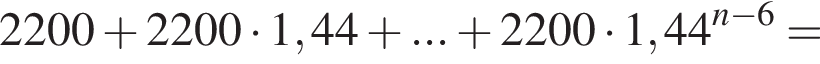 2200 плюс 2200 умно­жить на 1,44 плюс ... плюс 2200 умно­жить на 1,44 в сте­пе­ни левая круг­лая скоб­ка n минус 6 пра­вая круг­лая скоб­ка =