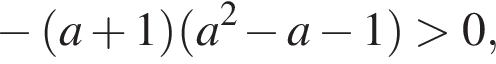минус левая круглая скобка a плюс 1 правая круглая скобка левая круглая скобка a в квадрате минус a минус 1 правая круглая скобка больше 0,