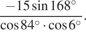  дробь: чис­ли­тель: минус 15 синус 168 в сте­пе­ни левая круг­лая скоб­ка \circ пра­вая круг­лая скоб­ка , зна­ме­на­тель: ко­си­нус 84 в сте­пе­ни левая круг­лая скоб­ка \circ пра­вая круг­лая скоб­ка умно­жить на ко­си­нус 6 в сте­пе­ни левая круг­лая скоб­ка \circ пра­вая круг­лая скоб­ка конец дроби . 