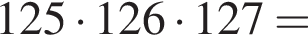 125 умно­жить на 126 умно­жить на 127=