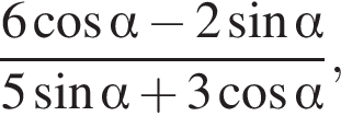  дробь: чис­ли­тель: 6 ко­си­нус альфа минус 2 синус альфа , зна­ме­на­тель: 5 синус альфа плюс 3 ко­си­нус альфа конец дроби , 