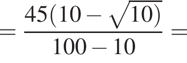 = дробь: числитель: 45 левая круглая скобка 10 минус корень из: начало аргумента: 10 правая круглая скобка конец аргумента , знаменатель: 100 минус 10 конец дроби =