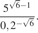  дробь: чис­ли­тель: 5 в сте­пе­ни левая круг­лая скоб­ка ко­рень из: на­ча­ло ар­гу­мен­та: 6 конец ар­гу­мен­та минус 1 пра­вая круг­лая скоб­ка , зна­ме­на­тель: 0,2 в сте­пе­ни левая круг­лая скоб­ка минус ко­рень из: на­ча­ло ар­гу­мен­та: 6 конец ар­гу­мен­та пра­вая круг­лая скоб­ка конец дроби . 