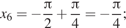 x_6= минус дробь: чис­ли­тель: Пи , зна­ме­на­тель: 2 конец дроби плюс дробь: чис­ли­тель: Пи , зна­ме­на­тель: 4 конец дроби = минус дробь: чис­ли­тель: Пи , зна­ме­на­тель: 4 конец дроби ; 