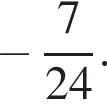  минус дробь: чис­ли­тель: 7 , зна­ме­на­тель: 24 конец дроби . 