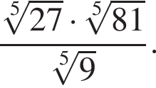  дробь: чис­ли­тель: ко­рень 5 сте­пе­ни из: на­ча­ло ар­гу­мен­та: 27 конец ар­гу­мен­та умно­жить на ко­рень 5 сте­пе­ни из: на­ча­ло ар­гу­мен­та: 81 конец ар­гу­мен­та , зна­ме­на­тель: ко­рень 5 сте­пе­ни из: на­ча­ло ар­гу­мен­та: 9 конец ар­гу­мен­та конец дроби . 