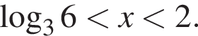  ло­га­рифм по ос­но­ва­нию левая круг­лая скоб­ка 3 пра­вая круг­лая скоб­ка 6 мень­ше x мень­ше 2. 