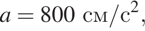 a=800см/с в квад­ра­те ,