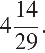  целая часть: 4, дроб­ная часть: чис­ли­тель: 14, зна­ме­на­тель: 29 .