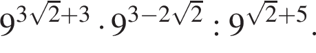 9 в сте­пе­ни левая круг­лая скоб­ка 3 ко­рень из: на­ча­ло ар­гу­мен­та: 2 конец ар­гу­мен­та плюс 3 пра­вая круг­лая скоб­ка умно­жить на 9 в сте­пе­ни левая круг­лая скоб­ка 3 минус 2 ко­рень из: на­ча­ло ар­гу­мен­та: 2 конец ар­гу­мен­та пра­вая круг­лая скоб­ка :9 в сте­пе­ни левая круг­лая скоб­ка ко­рень из: на­ча­ло ар­гу­мен­та: 2 конец ар­гу­мен­та плюс 5 пра­вая круг­лая скоб­ка .