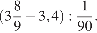  левая круг­лая скоб­ка целая часть: 3, дроб­ная часть: чис­ли­тель: 8, зна­ме­на­тель: 9 минус 3,4 пра­вая круг­лая скоб­ка : дробь: чис­ли­тель: 1, зна­ме­на­тель: 90 конец дроби . 