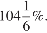  целая часть: 104, дроб­ная часть: чис­ли­тель: 1, зна­ме­на­тель: 6 \%.