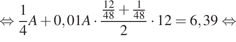 рав­но­силь­но дробь: чис­ли­тель: 1, зна­ме­на­тель: 4 конец дроби A плюс 0,01A умно­жить на дробь: чис­ли­тель: дробь: чис­ли­тель: 12, зна­ме­на­тель: 48 конец дроби плюс дробь: чис­ли­тель: 1, зна­ме­на­тель: 48 конец дроби , зна­ме­на­тель: 2 конец дроби умно­жить на 12 = 6,39 рав­но­силь­но 