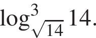  ло­га­рифм по ос­но­ва­нию левая круг­лая скоб­ка ко­рень из: на­ча­ло ар­гу­мен­та: 14 конец ар­гу­мен­та пра­вая круг­лая скоб­ка в кубе 14.
