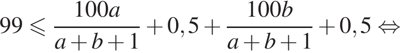  99 мень­ше или равно дробь: чис­ли­тель: 100a, зна­ме­на­тель: a плюс b плюс 1 конец дроби плюс 0,5 плюс дробь: чис­ли­тель: 100b, зна­ме­на­тель: a плюс b плюс 1 конец дроби плюс 0,5 рав­но­силь­но 