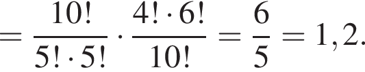 = дробь: чис­ли­тель: 10!, зна­ме­на­тель: 5! умно­жить на 5! конец дроби умно­жить на дробь: чис­ли­тель: 4! умно­жить на 6!, зна­ме­на­тель: 10! конец дроби = дробь: чис­ли­тель: 6, зна­ме­на­тель: 5 конец дроби =1,2. 