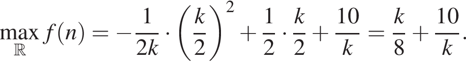 \max_ R f левая круг­лая скоб­ка n пра­вая круг­лая скоб­ка = минус дробь: чис­ли­тель: 1, зна­ме­на­тель: 2k конец дроби умно­жить на левая круг­лая скоб­ка дробь: чис­ли­тель: k, зна­ме­на­тель: 2 конец дроби пра­вая круг­лая скоб­ка в квад­ра­те плюс дробь: чис­ли­тель: 1, зна­ме­на­тель: 2 конец дроби умно­жить на дробь: чис­ли­тель: k, зна­ме­на­тель: 2 конец дроби плюс дробь: чис­ли­тель: 10, зна­ме­на­тель: k конец дроби = дробь: чис­ли­тель: k, зна­ме­на­тель: 8 конец дроби плюс дробь: чис­ли­тель: 10, зна­ме­на­тель: k конец дроби . 
