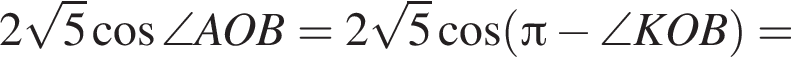 2 ко­рень из: на­ча­ло ар­гу­мен­та: 5 конец ар­гу­мен­та ко­си­нус \angle AOB=2 ко­рень из: на­ча­ло ар­гу­мен­та: 5 конец ар­гу­мен­та ко­си­нус левая круг­лая скоб­ка Пи минус \angle KOB пра­вая круг­лая скоб­ка =