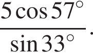  дробь: чис­ли­тель: 5 ко­си­нус 57 гра­ду­сов , зна­ме­на­тель: синус 33 гра­ду­сов конец дроби . 