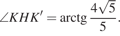 \quad \angle KHK'= арк­тан­генс дробь: чис­ли­тель: 4 ко­рень из: на­ча­ло ар­гу­мен­та: 5 конец ар­гу­мен­та , зна­ме­на­тель: 5 конец дроби . 